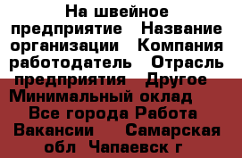 На швейное предприятие › Название организации ­ Компания-работодатель › Отрасль предприятия ­ Другое › Минимальный оклад ­ 1 - Все города Работа » Вакансии   . Самарская обл.,Чапаевск г.